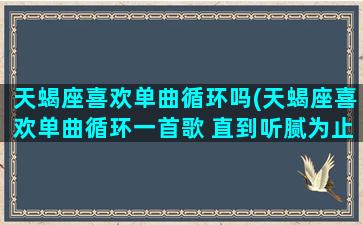 天蝎座喜欢单曲循环吗(天蝎座喜欢单曲循环一首歌 直到听腻为止)